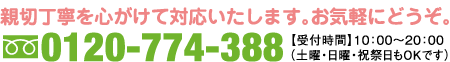 親切丁寧を心がけて対応いたします。お気軽にどうぞ。 0120-774-388 受付時間 10:00〜20:00 （土曜・日曜・祝祭日もOKです）
