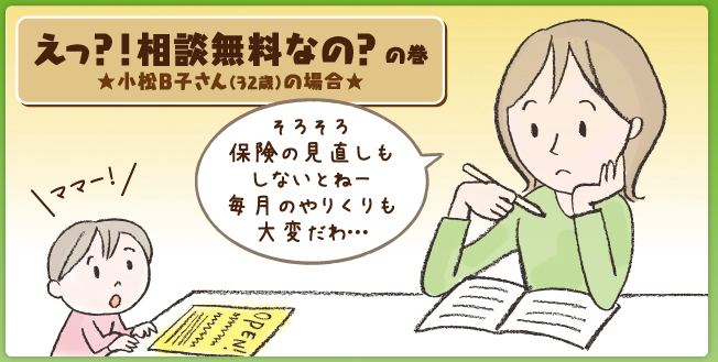 えっ？！相談無料なの？の巻　松任A子さん（32歳）の場合 そろそろ保険の見直しもしないとねー 毎月のやりくりも大変だわ…。 ママー！