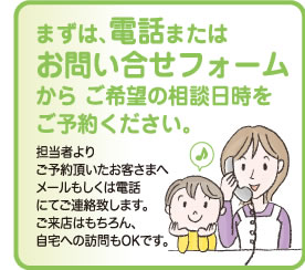 まずは、電話またはお問い合わせフォームからご希望の相談日時をご予約下さい。担当者よりご予約頂いたお客様へメールもしくは電話にて五連宅致します。ご来店はもちろん、ご自宅への訪問もOKです。