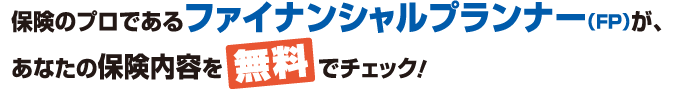 保険のプロであるファイナンシャルプランナー(FP)が、あなたの保険内容を無料でチェック！