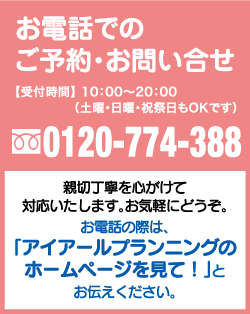 お電話でのご予約お問い合わせ 0120-774-388 受付時間 10:00〜20:00（土曜・に強う・祝祭日もOKです） 親切丁寧を心がけて対応いたします。お気軽にどうぞ。お電話の際は、「アイアールプランニングのホームページを見て！」とお伝えください。